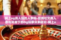 网上og真人玩的人多吗-在线社交真人参与风潮下的Og玩家众多研究-网上og真人玩的人多吗