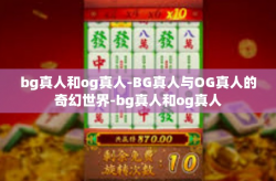 bg真人和og真人-BG真人与OG真人的奇幻世界-bg真人和og真人