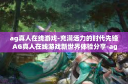 ag真人在线游戏-充满活力的时代先锋 AG真人在线游戏新世界体验分享-ag真人在线游戏