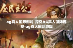ag真人国际游戏-探究AG真人国际游戏-ag真人国际游戏