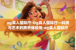 og真人国际厅-Og真人国际厅—科技与艺术的跨界体验地-og真人国际厅