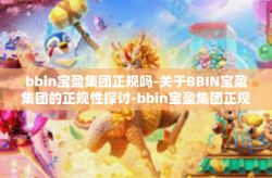 bbin宝盈集团正规吗-关于BBIN宝盈集团的正规性探讨-bbin宝盈集团正规吗