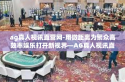 ag真人视讯直营网-用微距离为聚众高效率娱乐打开新视界—AG真人视讯直营网探索之旅-ag真人视讯直营网
