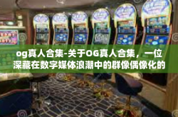 og真人合集-关于OG真人合集，一位深藏在数字媒体浪潮中的群像偶像化的纪录之光-og真人合集