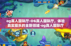 og真人国际厅-OG真人国际厅，体验真实娱乐的全新领域-og真人国际厅