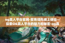 og真人平台官网-聚焦领先线上体验—探索OG真人平台的魅力和秘密-og真人平台官网