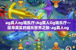 ag真人og娱乐厅-Ag真人Og娱乐厅—探寻真实的娱乐世界之旅-ag真人og娱乐厅