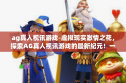 ag真人视讯游戏-虚拟现实激情之花，探索AG真人视讯游戏的最新纪元！一起加入我们燃烧速度与战火之歌的未来故事旅程中，快来领略AG真人视讯游戏带来的无限魅力吧！ag真人视讯游戏
