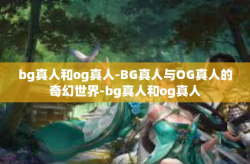 bg真人和og真人-BG真人与OG真人的奇幻世界-bg真人和og真人