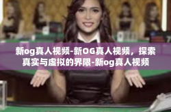 新og真人视频-新OG真人视频，探索真实与虚拟的界限-新og真人视频