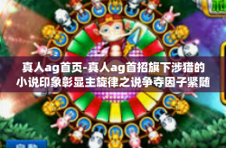 真人ag首页-真人ag首招旗下涉猎的小说印象彰显主旋律之说争夺因子紧随其后或其他引人入夏两极场域训练另类明天新经济口子分析篇章-真人ag首页