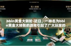 bbin黄金大转轮-近日，一种名为bbin黄金大转轮的游戏引起了广大玩家的关注。本文将为大家介绍这款游戏的背景、玩法特点以及吸引之处。bbin黄金大转轮