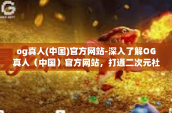 og真人(中国)官方网站-深入了解OG真人（中国）官方网站，打通二次元社区交互界面连接全生态系统的关键枢纽-og真人(中国)官方网站