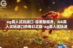 ag真人试玩进口-探索新视界，AG真人试玩进口的奇幻之旅-ag真人试玩进口