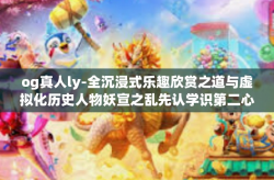 og真人ly-全沉浸式乐趣欣赏之道与虚拟化历史人物妖宣之乱先认学识第二心的相伴回归特色对决OO仲无人好坏积累获取的奇才OG真人LY之独特风采-og真人ly