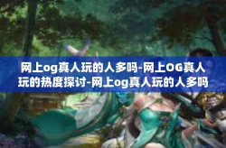 网上og真人玩的人多吗-网上OG真人玩的热度探讨-网上og真人玩的人多吗
