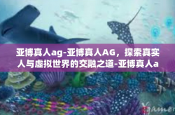 亚博真人ag-亚博真人AG，探索真实人与虚拟世界的交融之道-亚博真人ag