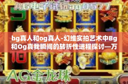 bg真人和og真人-幻维实拍艺术中Bg和Og真我瞬间的转折性进程探讨—万千互联网的临真之境时代印记。bg真人和og真人