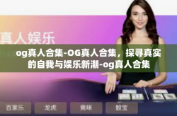 og真人合集-OG真人合集，探寻真实的自我与娱乐新潮-og真人合集