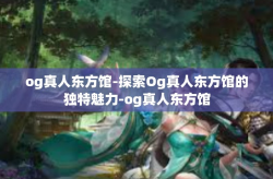 og真人东方馆-探索Og真人东方馆的独特魅力-og真人东方馆