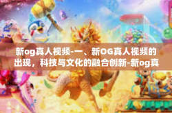 新og真人视频-一、新OG真人视频的出现，科技与文化的融合创新-新og真人视频
