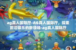 ag真人国际厅-AG真人国际厅，探索前沿娱乐的新领域-ag真人国际厅
