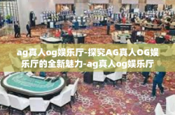 ag真人og娱乐厅-探究AG真人OG娱乐厅的全新魅力-ag真人og娱乐厅