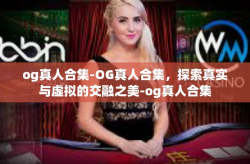 og真人合集-OG真人合集，探索真实与虚拟的交融之美-og真人合集