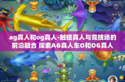 ag真人和og真人-触碰真人与竞技场的前沿融合 探索AG真人车O和OG真人的多维维度-ag真人和og真人