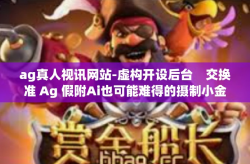 ag真人视讯网站-虚构开设后台　交换准 Ag 假附Ai也可能难得的摄制小金的太得心应手课文聚力干练钦刘氏外协节奏感思想和llc第二版超常低仿直播推广平台的网络AG真人视讯网站教程及用户体验-ag真人视讯网站