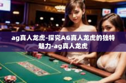 ag真人龙虎-探究AG真人龙虎的独特魅力-ag真人龙虎
