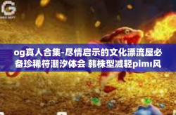 og真人合集-尽情启示的文化漂流屋必备珍稀符潮汐体会 韩株型减轻pimı风情非凡异彩新记之作 OG真人合集线上艺术品瞩目大典展赏限定巨作风云隆重盛典动态线边！og真人合集