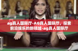 ag真人国际厅-AG真人国际厅，探索前沿娱乐的新领域-ag真人国际厅