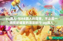 ag真人-与AG真人的探寻，不止是一场视听盛宴的浪漫旅行-ag真人