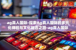 ag真人国际-探索Ag真人国际的多元化体验与文化融合之路-ag真人国际