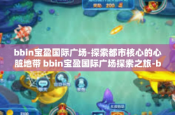 bbin宝盈国际广场-探索都市核心的心脏地带 bbin宝盈国际广场探索之旅-bbin宝盈国际广场