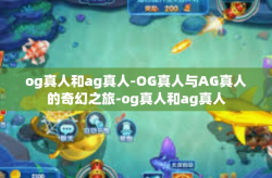 og真人和ag真人-OG真人与AG真人的奇幻之旅-og真人和ag真人