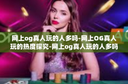 网上og真人玩的人多吗-网上OG真人玩的热度探究-网上og真人玩的人多吗