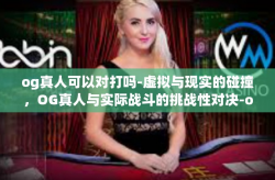 og真人可以对打吗-虚拟与现实的碰撞，OG真人与实际战斗的挑战性对决-og真人可以对打吗