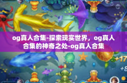 og真人合集-探索现实世界，og真人合集的神奇之处-og真人合集
