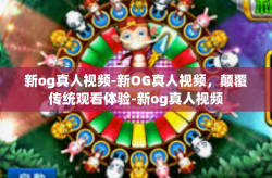 新og真人视频-新OG真人视频，颠覆传统观看体验-新og真人视频