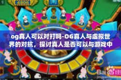 og真人可以对打吗-OG真人与虚拟世界的对抗，探讨真人是否可以与游戏中的AI进行对战-og真人可以对打吗