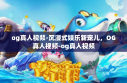 og真人视频-沉浸式娱乐新宠儿，OG真人视频-og真人视频