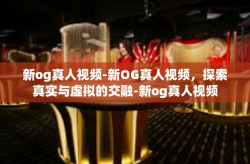 新og真人视频-新OG真人视频，探索真实与虚拟的交融-新og真人视频