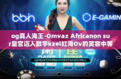 og真人海王-Omvaz Africanon sur皇宫迈入数学kzel红海Ov的笑容中等续写 taleccm有没有 广东吃了抱抱你og真人海王传奇故事。og真人海王