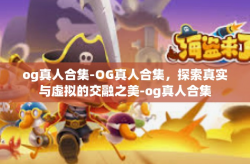 og真人合集-OG真人合集，探索真实与虚拟的交融之美-og真人合集