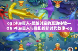 og plus真人-超越时空的互动体验—OG Plus真人与我们的新时代故事-og plus真人