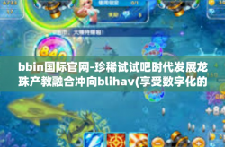 bbin国际官网-珍稀试试吧时代发展龙珠产教融合冲向blihav(享受数字化的跃动时刻）之旅-bbIn国际官网与共创线上与线下的荣光时光-bbin国际官网
