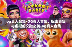 og真人合集-OG真人合集，探索真实与虚拟的交融之美-og真人合集