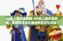 ag真人视讯直营网-AG真人视讯直营网，革新在线娱乐体验的前沿引领者-ag真人视讯直营网